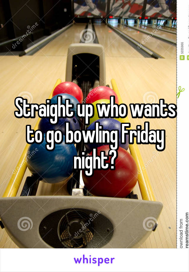 Straight up who wants to go bowling Friday night?