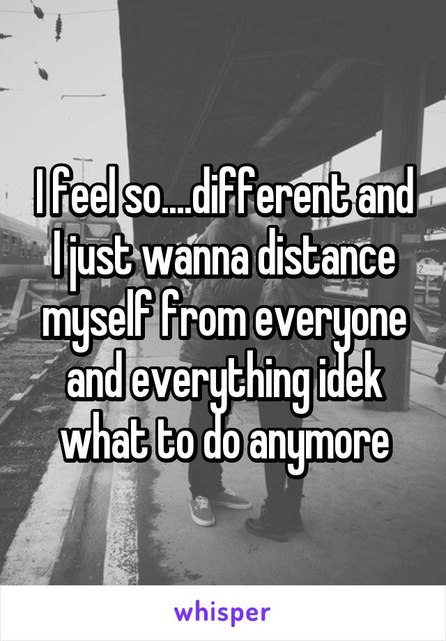 I feel so....different and I just wanna distance myself from everyone and everything idek what to do anymore