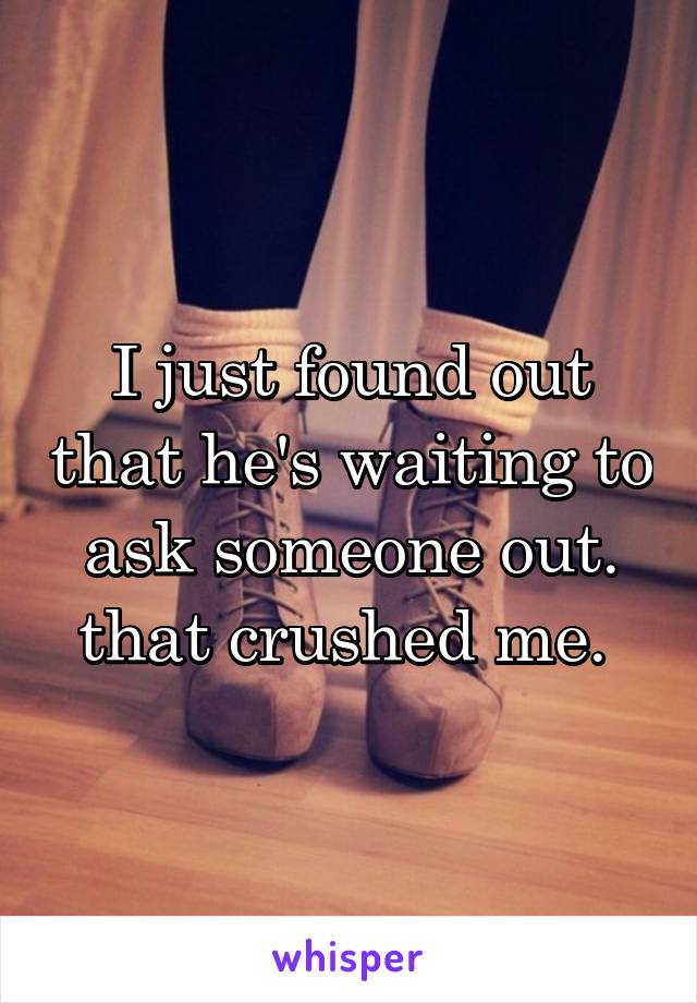 I just found out that he's waiting to ask someone out. that crushed me. 