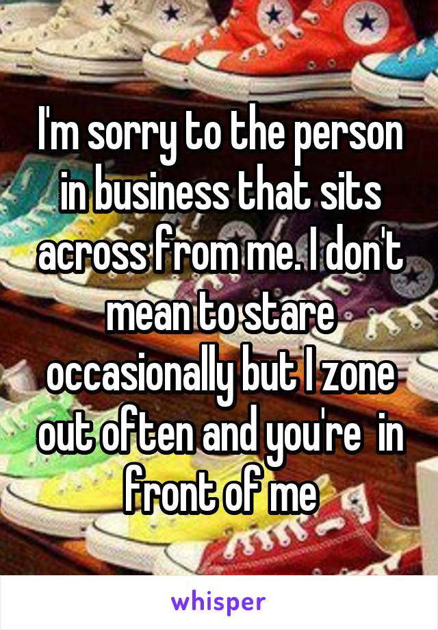 I'm sorry to the person in business that sits across from me. I don't mean to stare occasionally but I zone out often and you're  in front of me