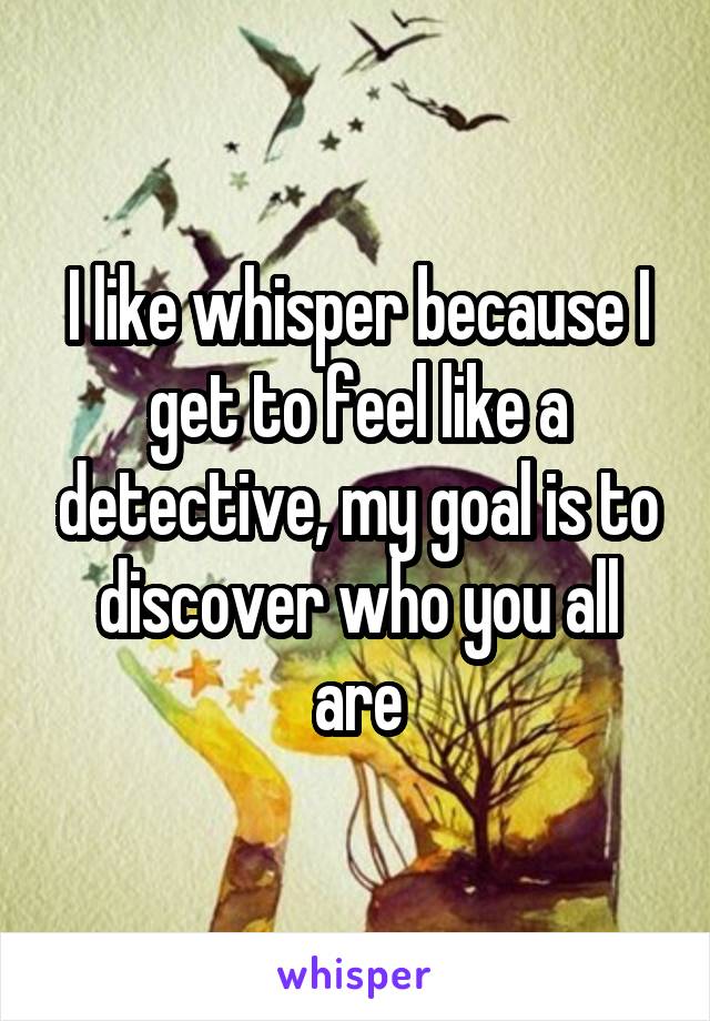 I like whisper because I get to feel like a detective, my goal is to discover who you all are