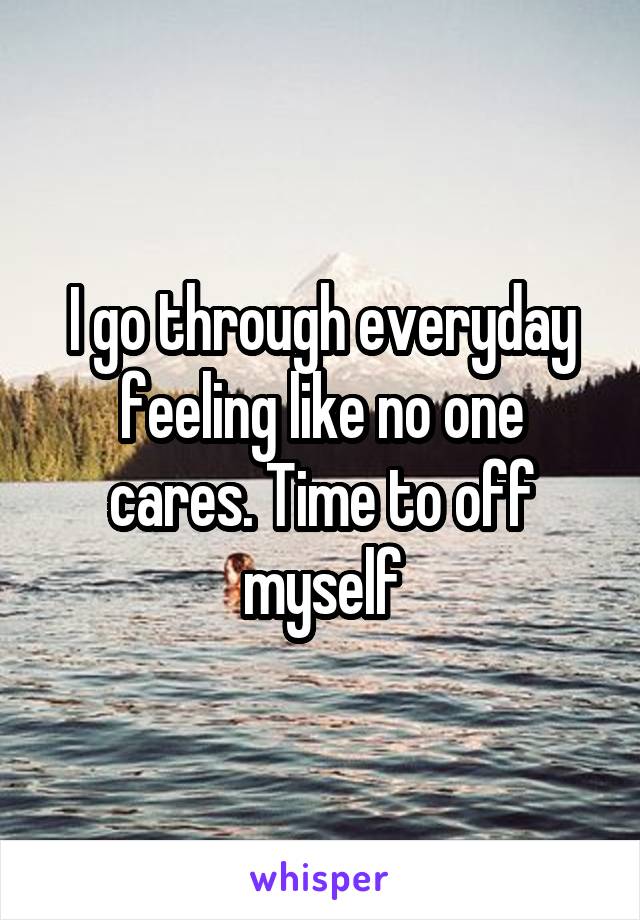 I go through everyday feeling like no one cares. Time to off myself