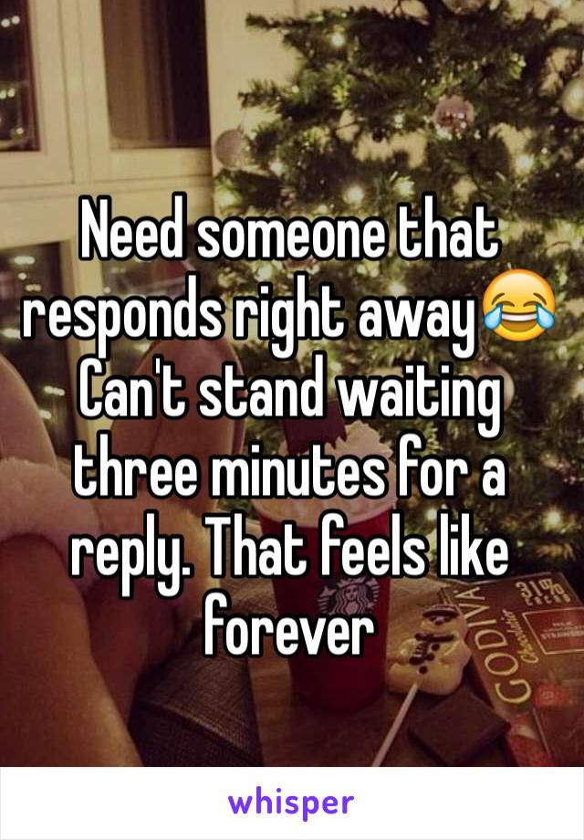 Need someone that responds right away😂 Can't stand waiting three minutes for a reply. That feels like forever 