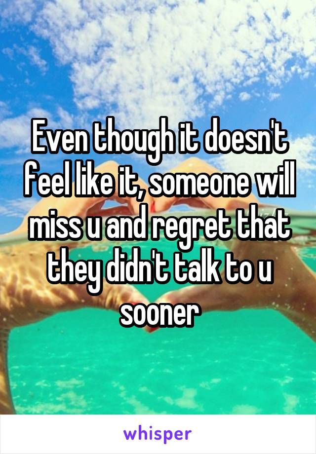 Even though it doesn't feel like it, someone will miss u and regret that they didn't talk to u sooner