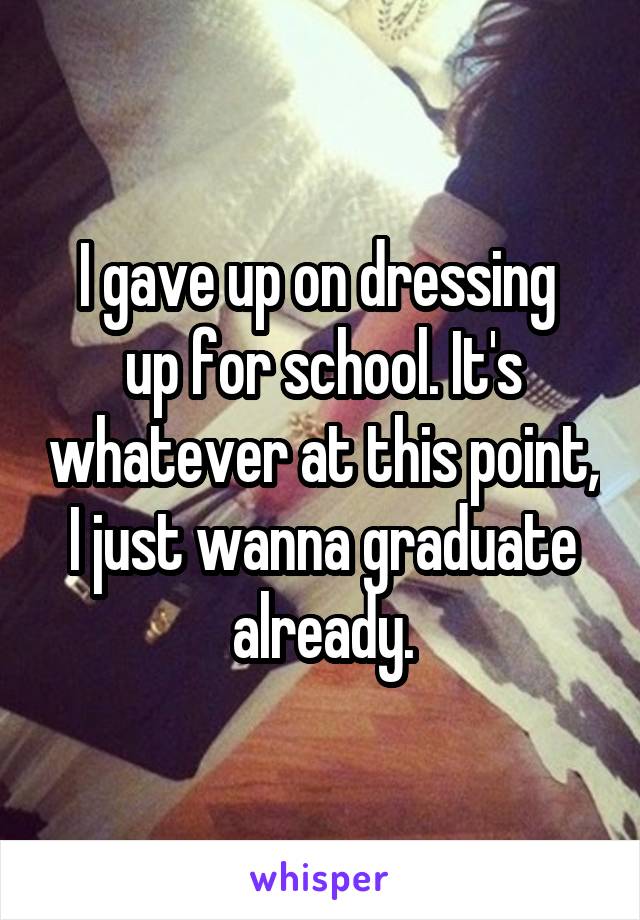 I gave up on dressing 
up for school. It's whatever at this point, I just wanna graduate already.