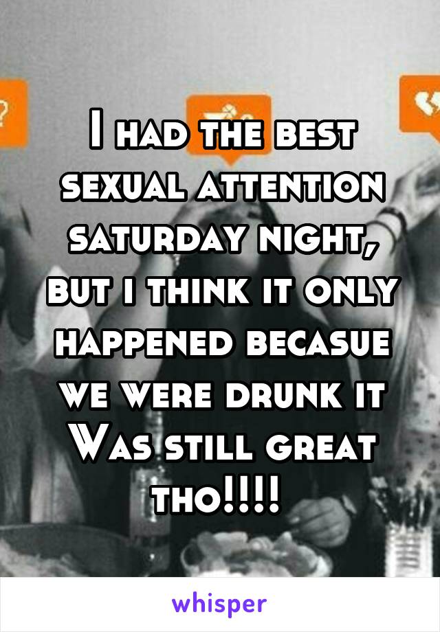 I had the best sexual attention saturday night, but i think it only happened becasue we were drunk it Was still great tho!!!! 