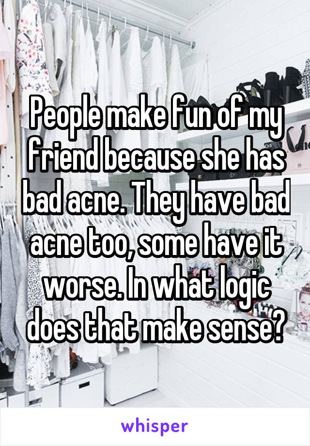 People make fun of my friend because she has bad acne. They have bad acne too, some have it worse. In what logic does that make sense?