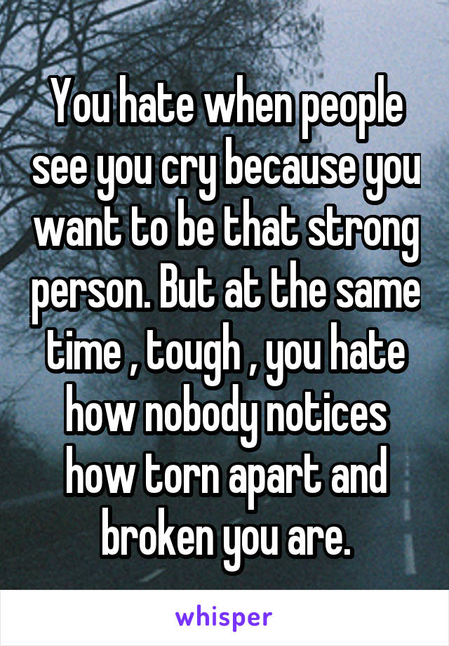 You hate when people see you cry because you want to be that strong person. But at the same time , tough , you hate how nobody notices how torn apart and broken you are.