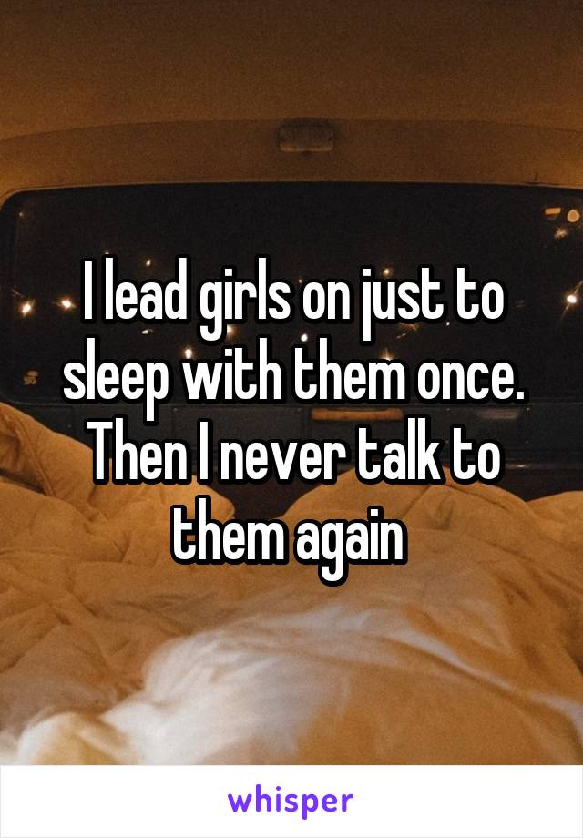 I lead girls on just to sleep with them once. Then I never talk to them again 