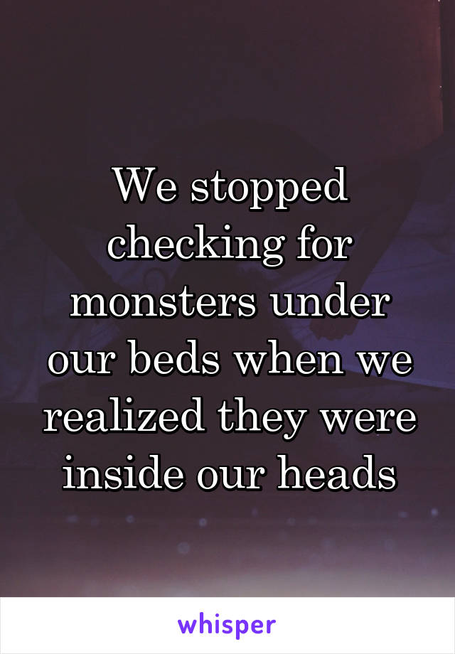 We stopped checking for monsters under our beds when we realized they were inside our heads