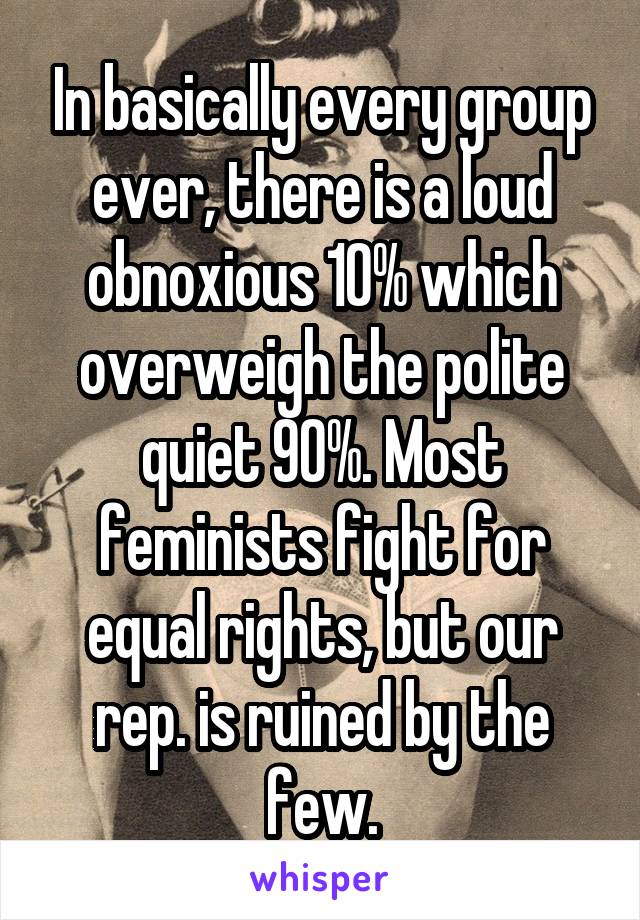 In basically every group ever, there is a loud obnoxious 10% which overweigh the polite quiet 90%. Most feminists fight for equal rights, but our rep. is ruined by the few.