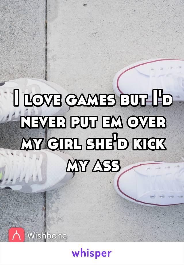 I love games but I'd never put em over my girl she'd kick my ass