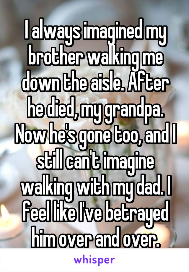 I always imagined my brother walking me down the aisle. After he died, my grandpa. Now he's gone too, and I still can't imagine walking with my dad. I feel like I've betrayed him over and over.