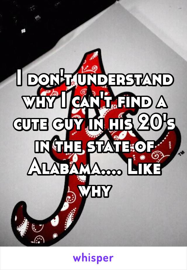 I don't understand why I can't find a cute guy in his 20's in the state of Alabama.... Like why