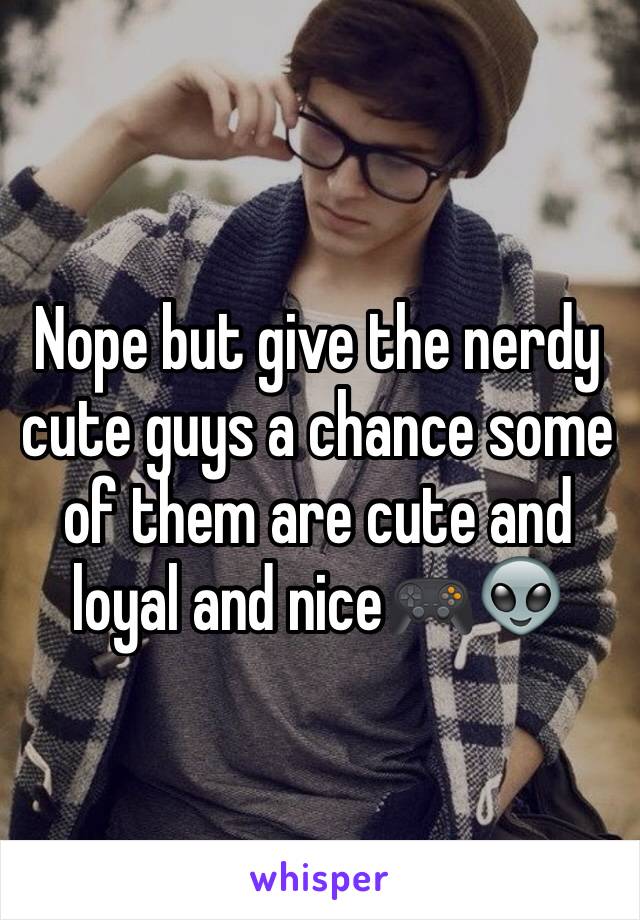 Nope but give the nerdy cute guys a chance some of them are cute and loyal and nice🎮👽