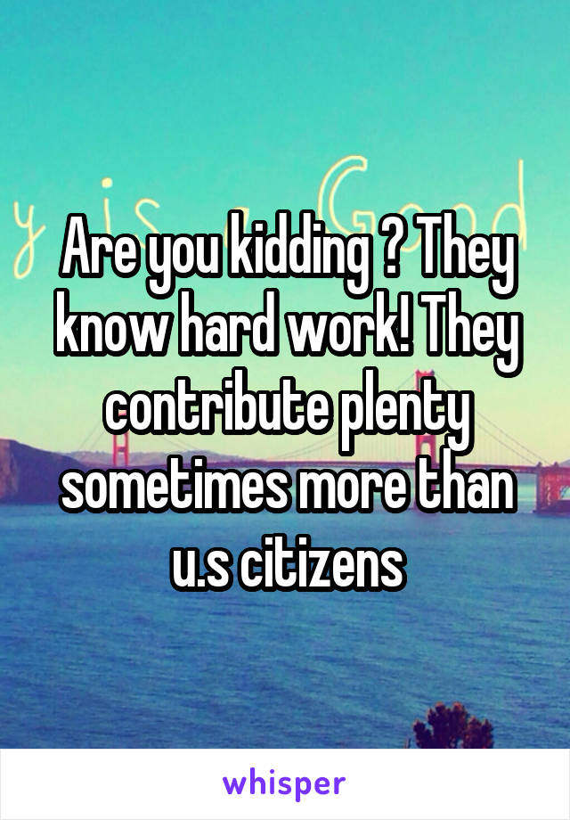 Are you kidding ? They know hard work! They contribute plenty sometimes more than u.s citizens