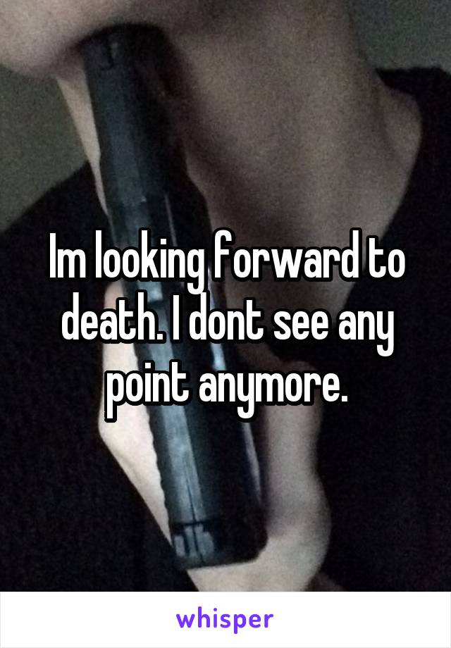 Im looking forward to death. I dont see any point anymore.