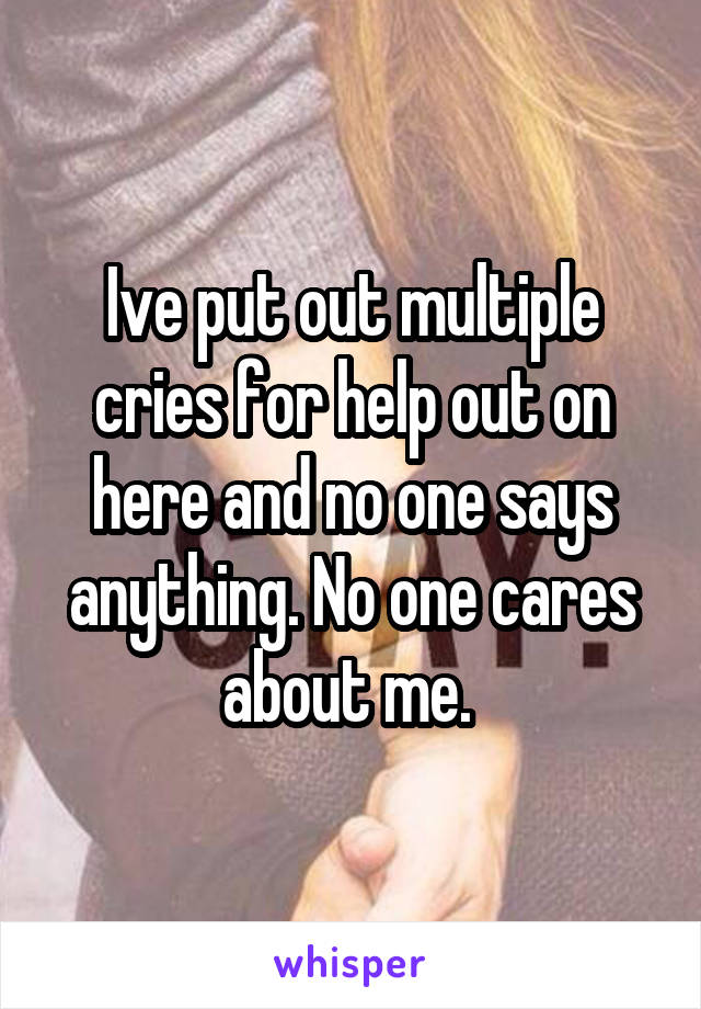 Ive put out multiple cries for help out on here and no one says anything. No one cares about me. 