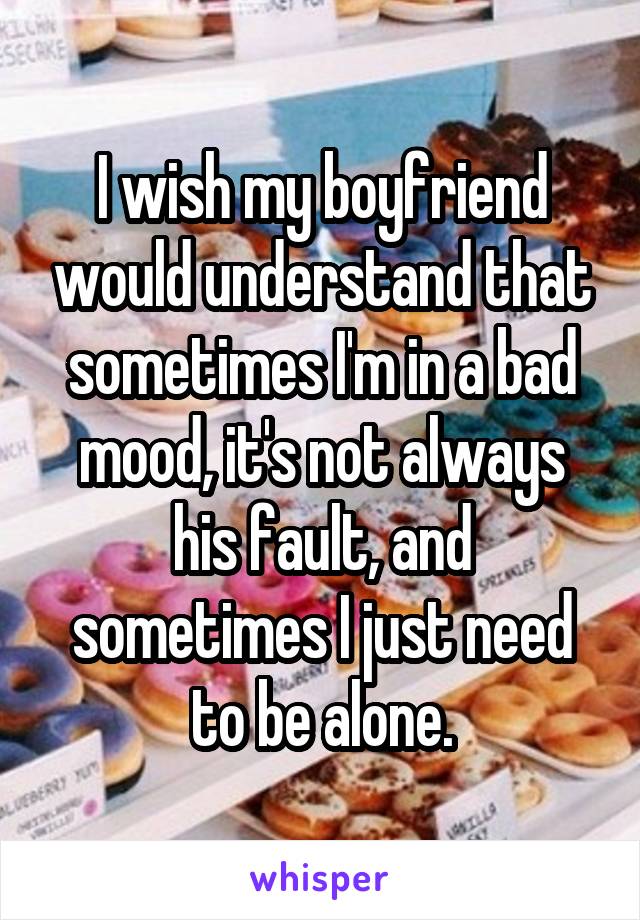 I wish my boyfriend would understand that sometimes I'm in a bad mood, it's not always his fault, and sometimes I just need to be alone.