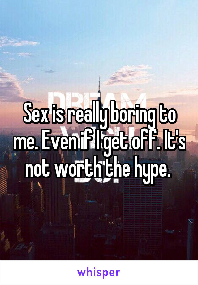 Sex is really boring to me. Even if I get off. It's not worth the hype. 