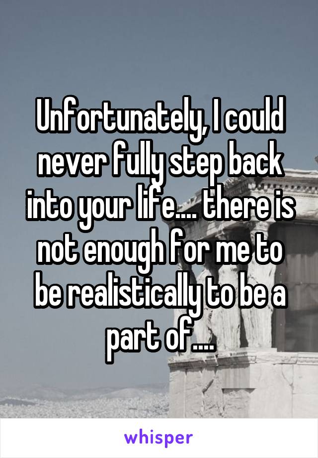 Unfortunately, I could never fully step back into your life.... there is not enough for me to be realistically to be a part of....
