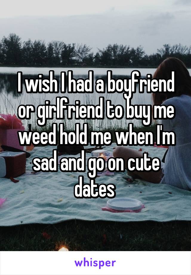 I wish I had a boyfriend or girlfriend to buy me weed hold me when I'm sad and go on cute dates 