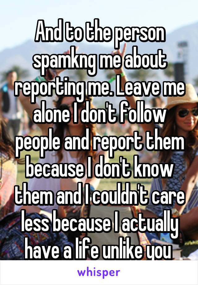 And to the person spamkng me about reporting me. Leave me alone I don't follow people and report them because I don't know them and I couldn't care less because I actually have a life unlike you 