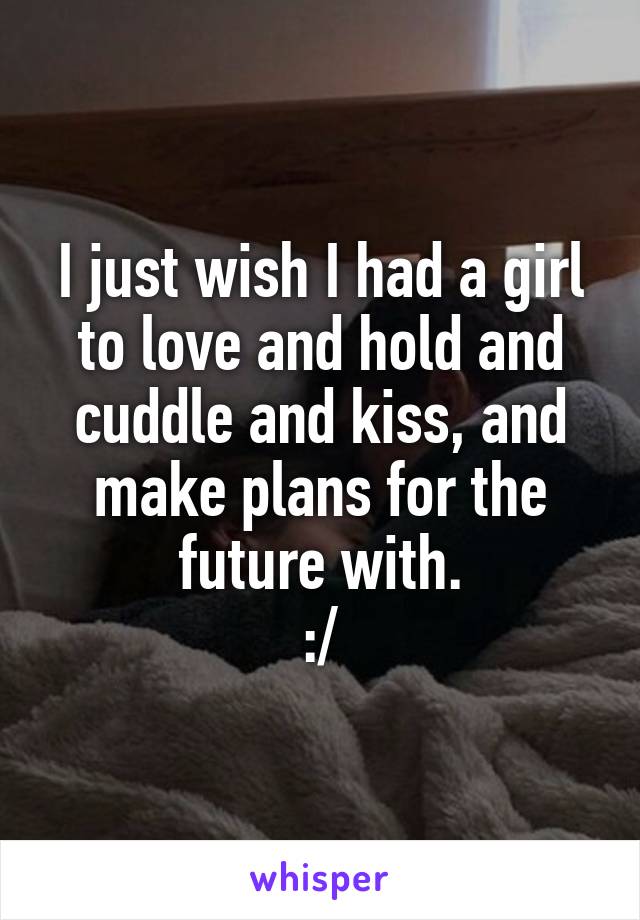 I just wish I had a girl to love and hold and cuddle and kiss, and make plans for the future with.
:/