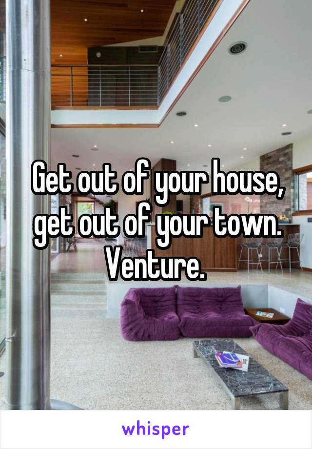 Get out of your house, get out of your town. Venture. 