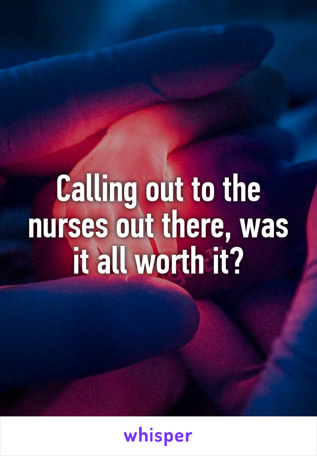 Calling out to the nurses out there, was it all worth it?