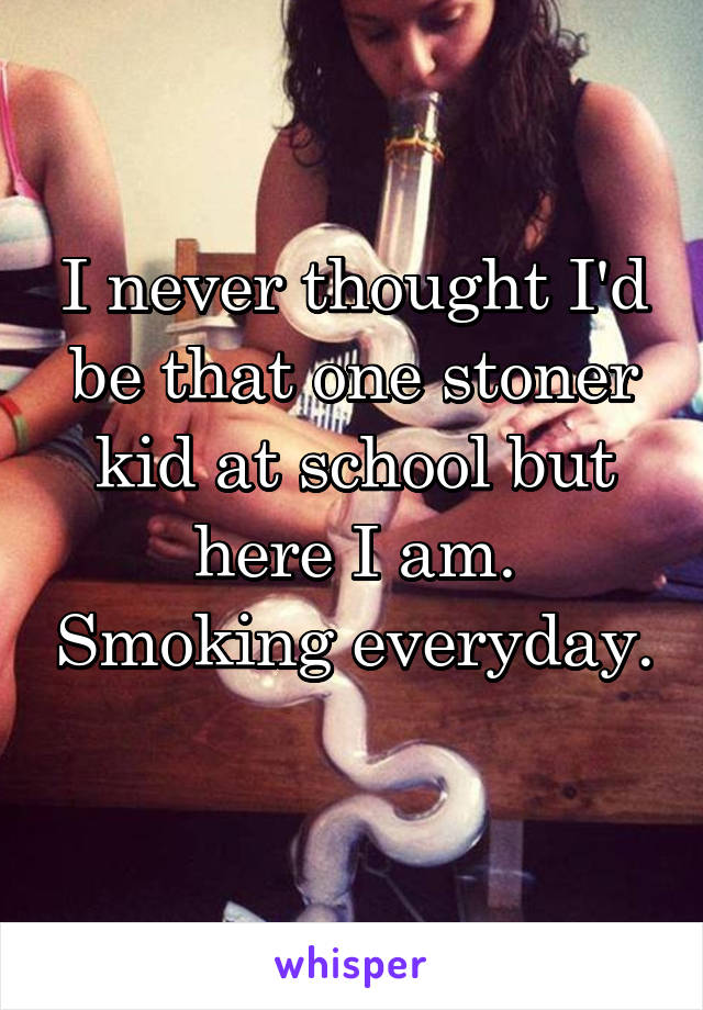 I never thought I'd be that one stoner kid at school but here I am. Smoking everyday. 