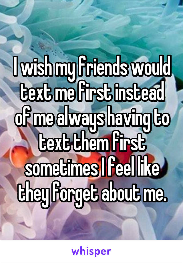I wish my friends would text me first instead of me always having to text them first sometimes I feel like they forget about me.