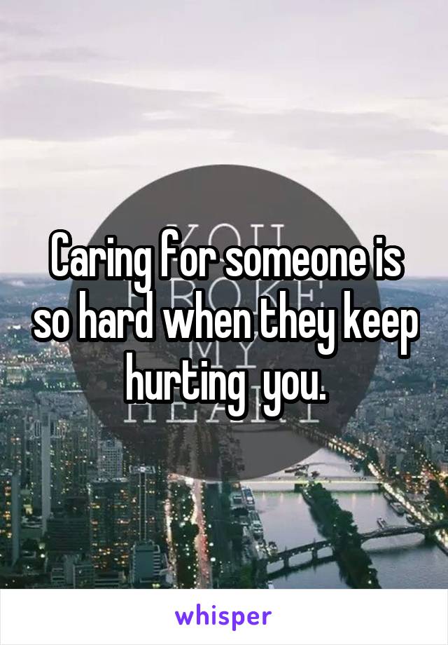 Caring for someone is so hard when they keep hurting  you.