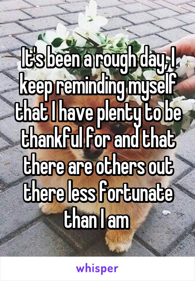It's been a rough day, I keep reminding myself that I have plenty to be thankful for and that there are others out there less fortunate than I am 