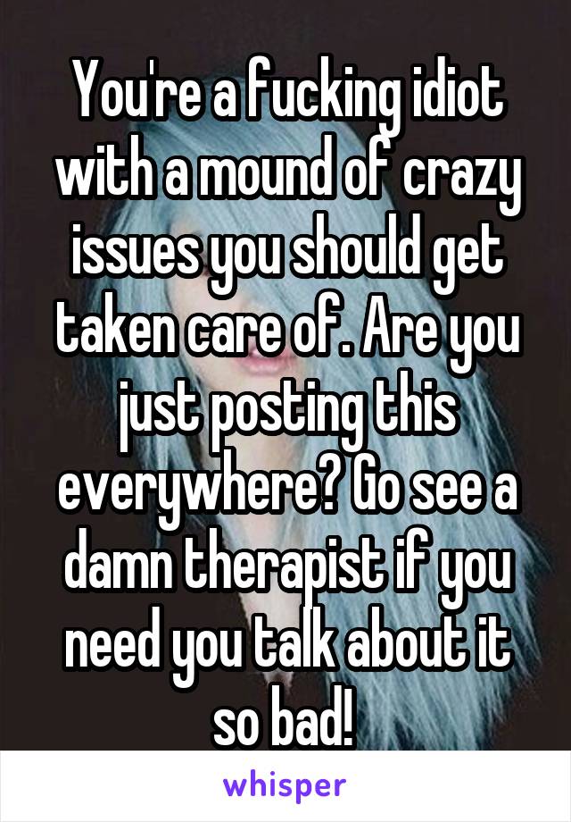 You're a fucking idiot with a mound of crazy issues you should get taken care of. Are you just posting this everywhere? Go see a damn therapist if you need you talk about it so bad! 