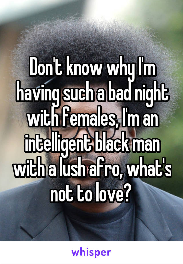 Don't know why I'm having such a bad night with females, I'm an intelligent black man with a lush afro, what's not to love? 