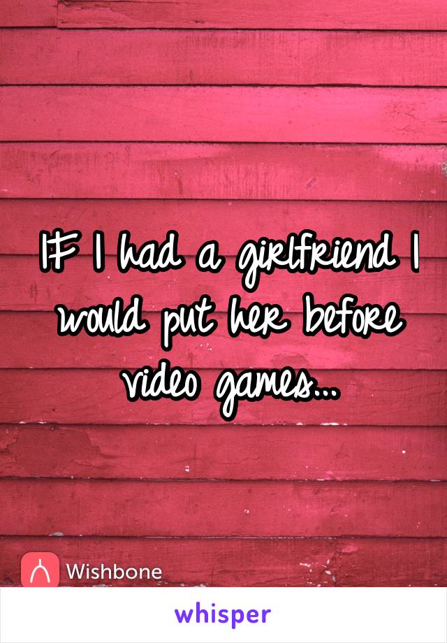 IF I had a girlfriend I would put her before video games...