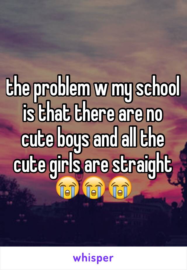 the problem w my school is that there are no cute boys and all the cute girls are straight 😭😭😭