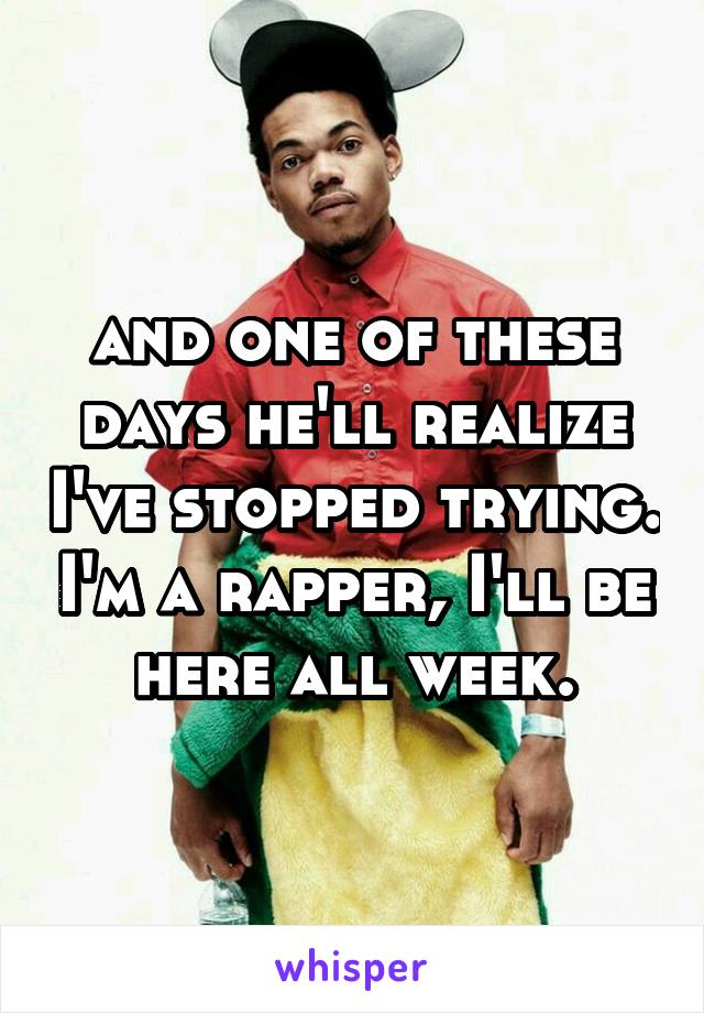 and one of these days he'll realize I've stopped trying. I'm a rapper, I'll be here all week.