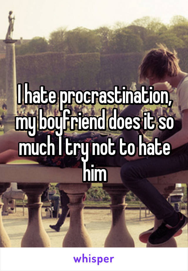 I hate procrastination, my boyfriend does it so much I try not to hate him