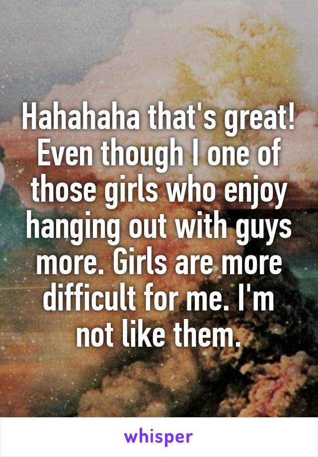 Hahahaha that's great! Even though I one of those girls who enjoy hanging out with guys more. Girls are more difficult for me. I'm not like them.