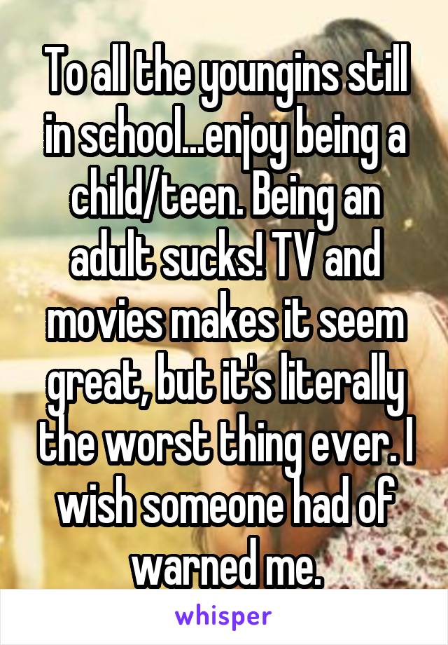 To all the youngins still in school...enjoy being a child/teen. Being an adult sucks! TV and movies makes it seem great, but it's literally the worst thing ever. I wish someone had of warned me.