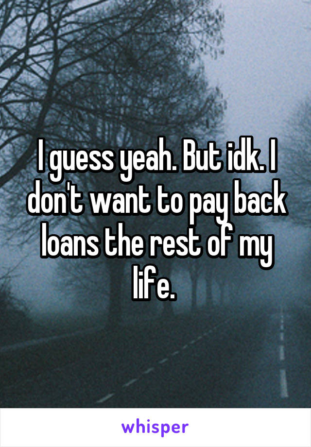I guess yeah. But idk. I don't want to pay back loans the rest of my life. 