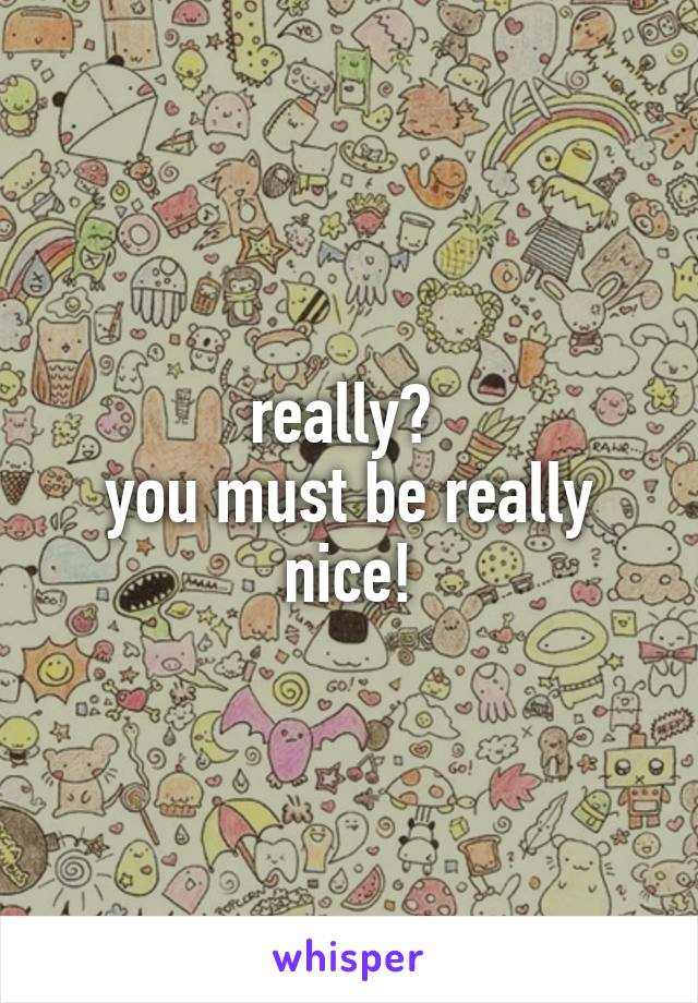 really? 
you must be really nice!