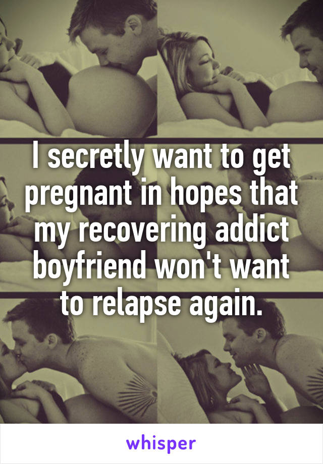 I secretly want to get pregnant in hopes that my recovering addict boyfriend won't want to relapse again.