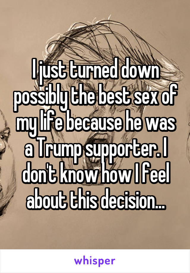 I just turned down possibly the best sex of my life because he was a Trump supporter. I don't know how I feel about this decision...