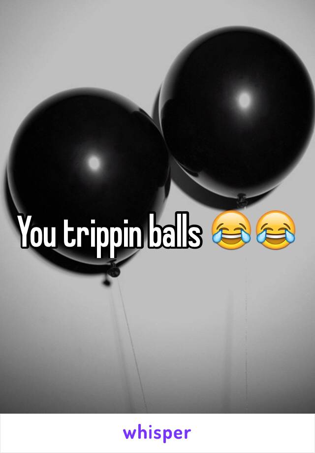You trippin balls 😂😂