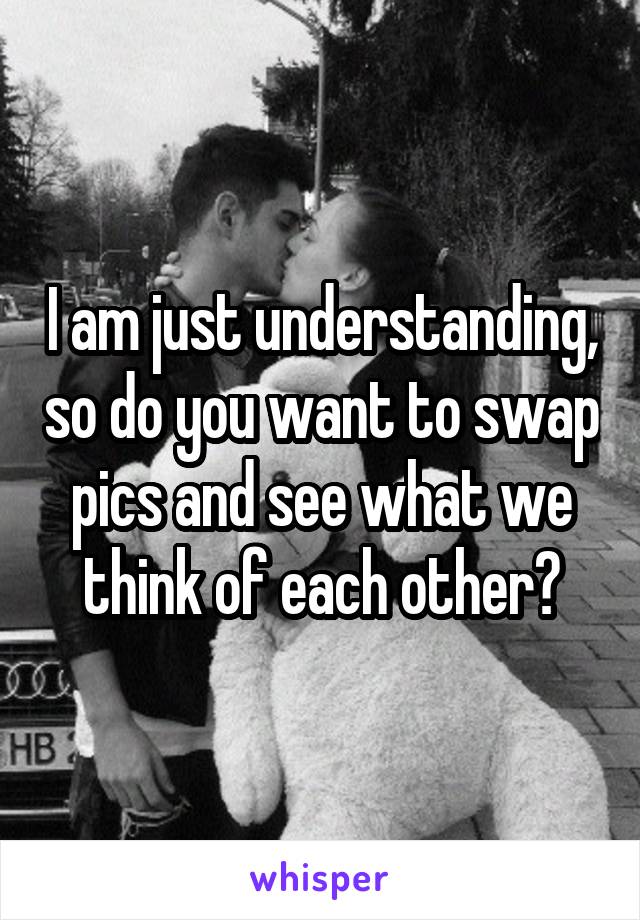 I am just understanding, so do you want to swap pics and see what we think of each other?