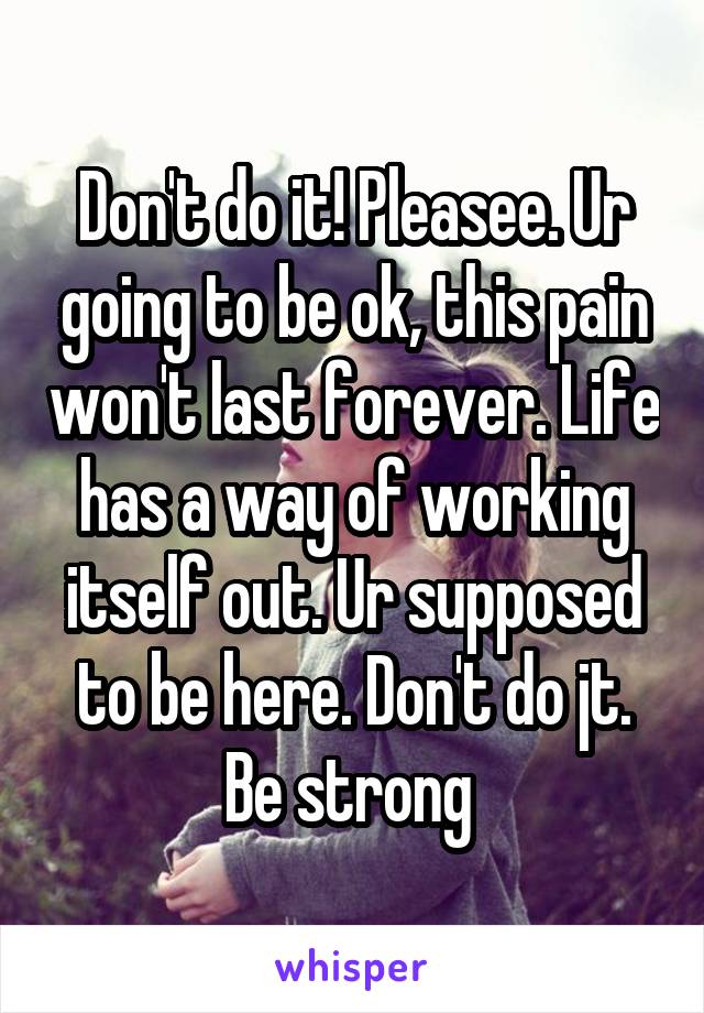 Don't do it! Pleasee. Ur going to be ok, this pain won't last forever. Life has a way of working itself out. Ur supposed to be here. Don't do jt. Be strong 