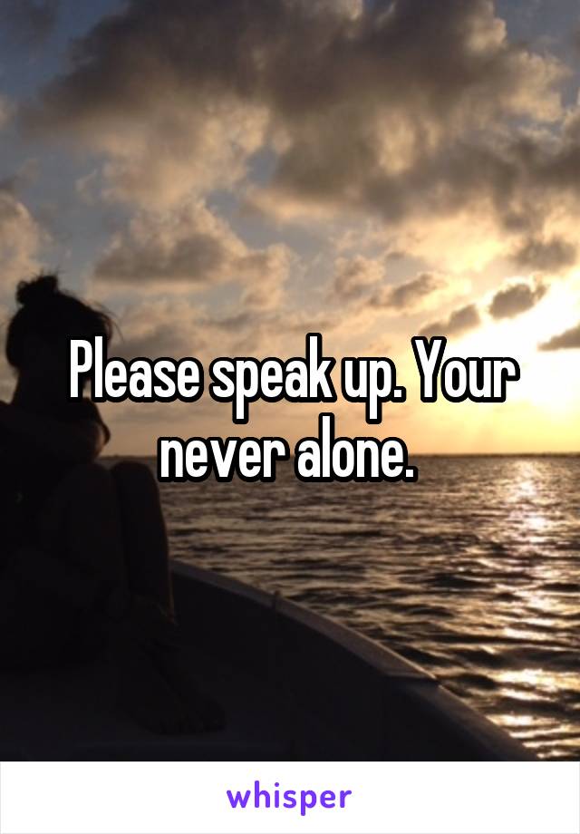 Please speak up. Your never alone. 